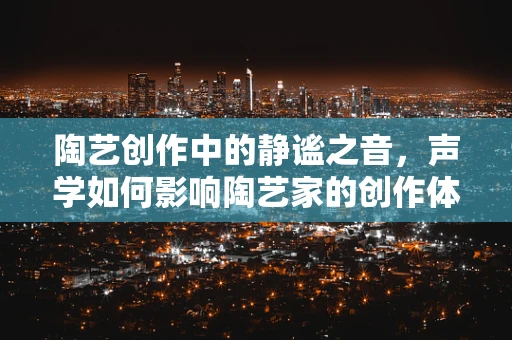 陶艺创作中的静谧之音，声学如何影响陶艺家的创作体验？