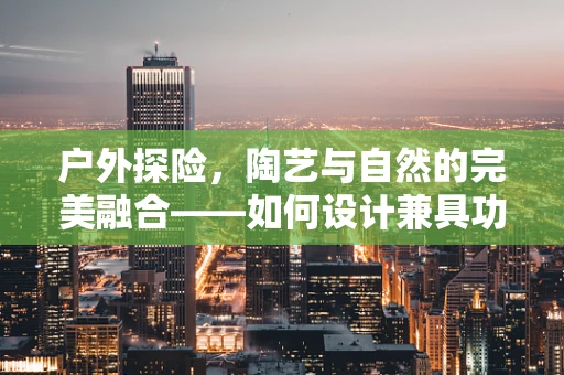 户外探险，陶艺与自然的完美融合——如何设计兼具功能与美感的户外服？