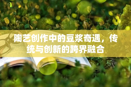 陶艺创作中的豆浆奇遇，传统与创新的跨界融合