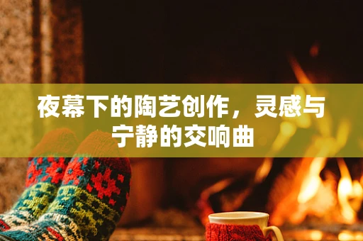 夜幕下的陶艺创作，灵感与宁静的交响曲