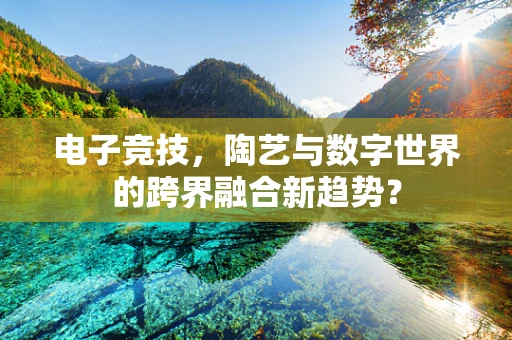 电子竞技，陶艺与数字世界的跨界融合新趋势？