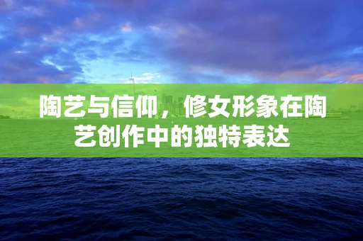 陶艺与信仰，修女形象在陶艺创作中的独特表达