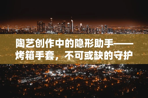 陶艺创作中的隐形助手——烤箱手套，不可或缺的守护者？