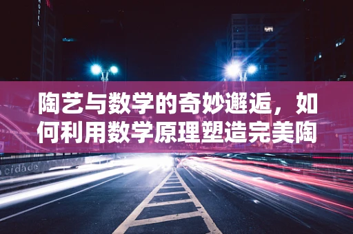 陶艺与数学的奇妙邂逅，如何利用数学原理塑造完美陶器？