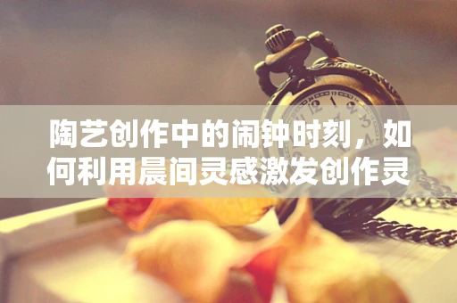 陶艺创作中的闹钟时刻，如何利用晨间灵感激发创作灵感？