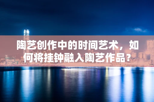 陶艺创作中的时间艺术，如何将挂钟融入陶艺作品？