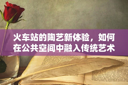 火车站的陶艺新体验，如何在公共空间中融入传统艺术？