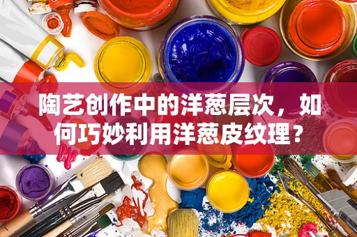 陶艺创作中的洋葱层次，如何巧妙利用洋葱皮纹理？