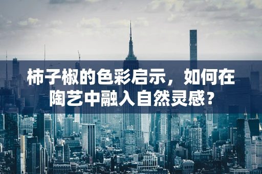 柿子椒的色彩启示，如何在陶艺中融入自然灵感？