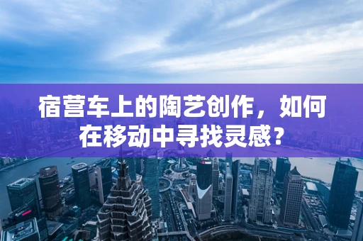 宿营车上的陶艺创作，如何在移动中寻找灵感？