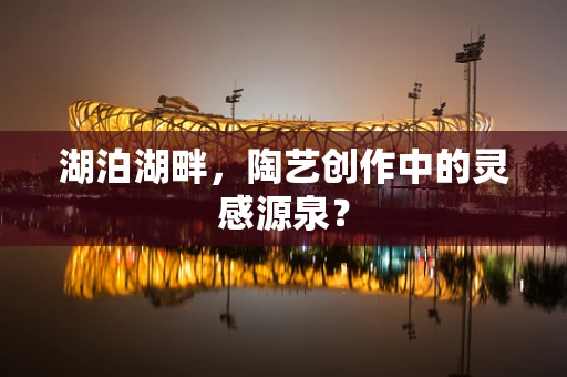 湖泊湖畔，陶艺创作中的灵感源泉？