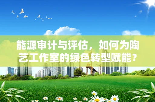 能源审计与评估，如何为陶艺工作室的绿色转型赋能？
