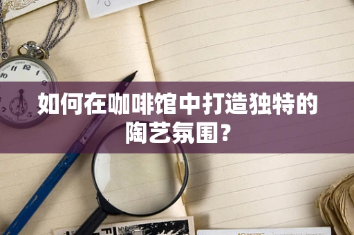 如何在咖啡馆中打造独特的陶艺氛围？