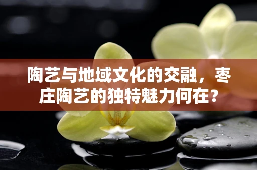 陶艺与地域文化的交融，枣庄陶艺的独特魅力何在？