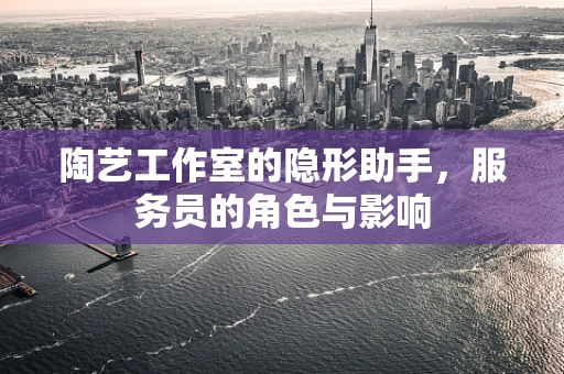 陶艺工作室的隐形助手，服务员的角色与影响