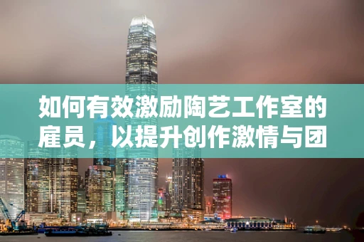 如何有效激励陶艺工作室的雇员，以提升创作激情与团队凝聚力？