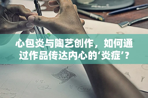 心包炎与陶艺创作，如何通过作品传达内心的‘炎症’？