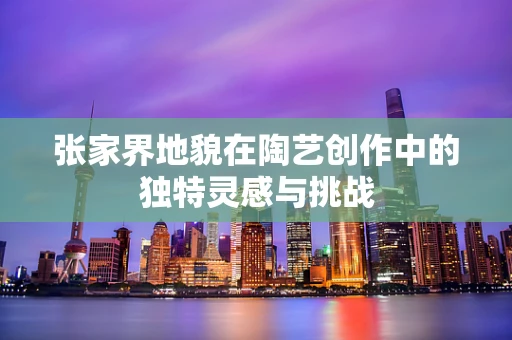 张家界地貌在陶艺创作中的独特灵感与挑战