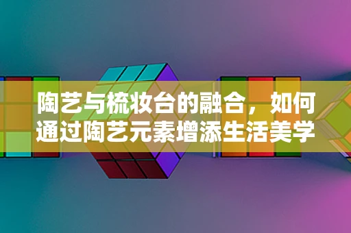 陶艺与梳妆台的融合，如何通过陶艺元素增添生活美学？