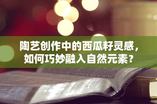 陶艺创作中的西瓜籽灵感，如何巧妙融入自然元素？