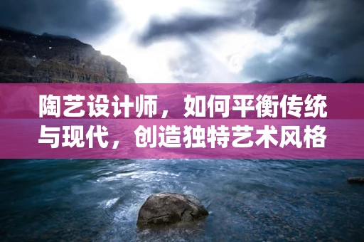 陶艺设计师，如何平衡传统与现代，创造独特艺术风格？