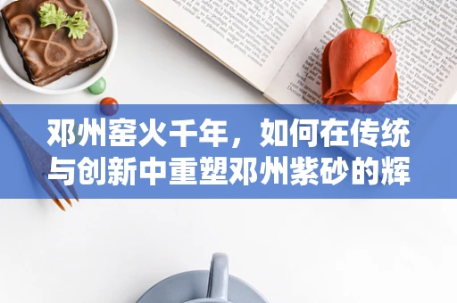 邓州窑火千年，如何在传统与创新中重塑邓州紫砂的辉煌？