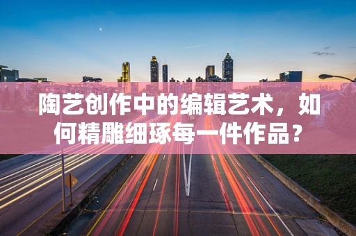 陶艺创作中的编辑艺术，如何精雕细琢每一件作品？