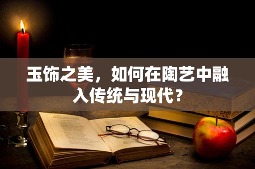 玉饰之美，如何在陶艺中融入传统与现代？