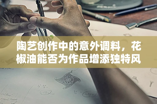 陶艺创作中的意外调料，花椒油能否为作品增添独特风味？