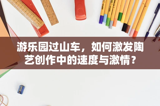 游乐园过山车，如何激发陶艺创作中的速度与激情？