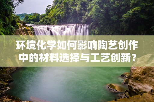 环境化学如何影响陶艺创作中的材料选择与工艺创新？