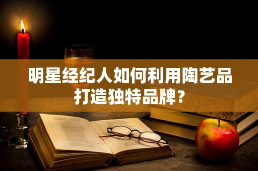 明星经纪人如何利用陶艺品打造独特品牌？