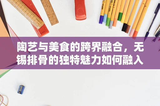 陶艺与美食的跨界融合，无锡排骨的独特魅力如何融入陶艺创作？