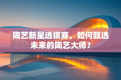 陶艺新星选拔赛，如何甄选未来的陶艺大师？