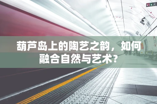 葫芦岛上的陶艺之韵，如何融合自然与艺术？