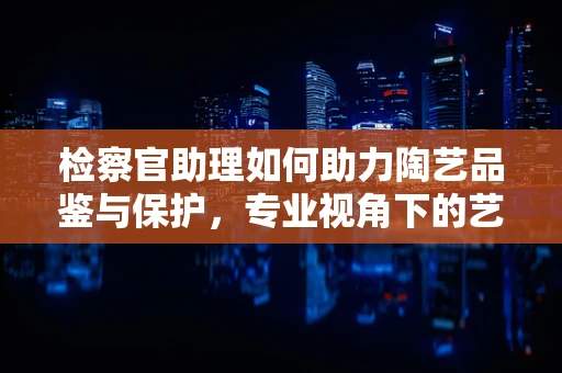 检察官助理如何助力陶艺品鉴与保护，专业视角下的艺术守护
