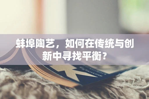 蚌埠陶艺，如何在传统与创新中寻找平衡？