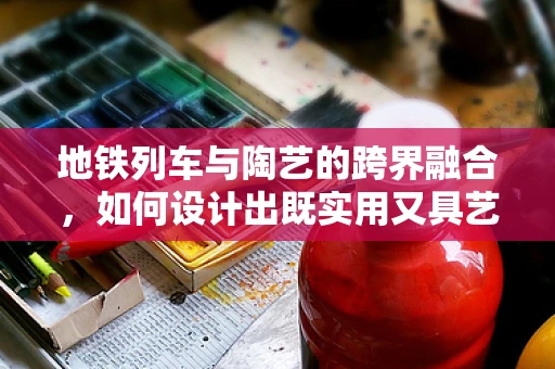 地铁列车与陶艺的跨界融合，如何设计出既实用又具艺术感的列车车厢？