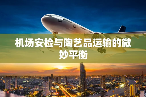 机场安检与陶艺品运输的微妙平衡