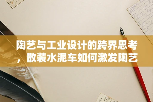 陶艺与工业设计的跨界思考，散装水泥车如何激发陶艺创新灵感？
