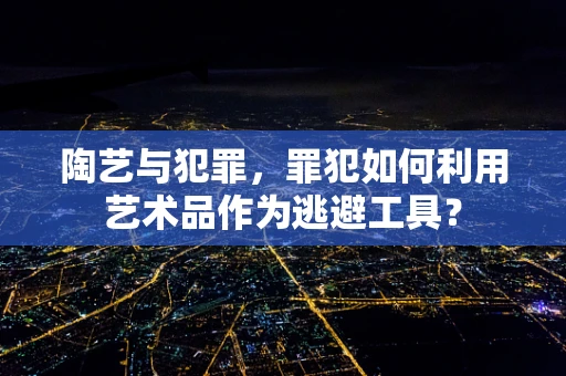 陶艺与犯罪，罪犯如何利用艺术品作为逃避工具？