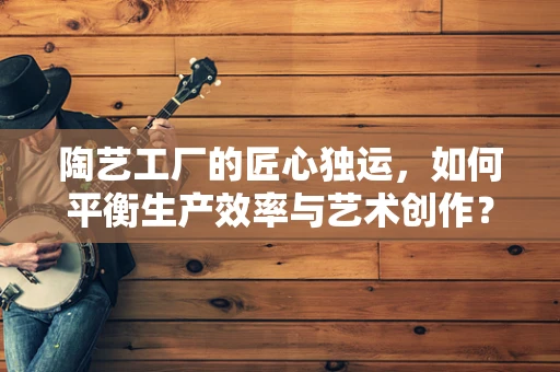 陶艺工厂的匠心独运，如何平衡生产效率与艺术创作？
