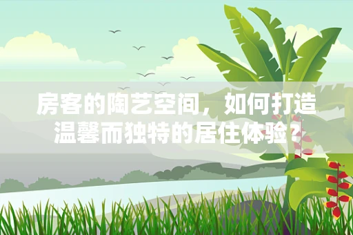房客的陶艺空间，如何打造温馨而独特的居住体验？