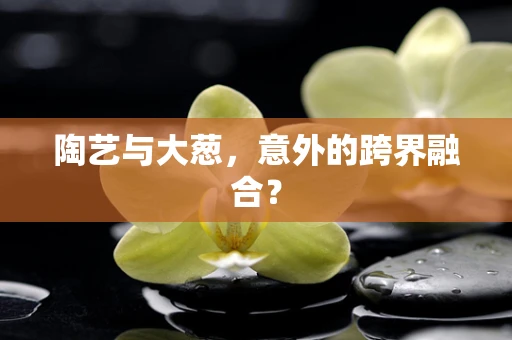 陶艺与大葱，意外的跨界融合？