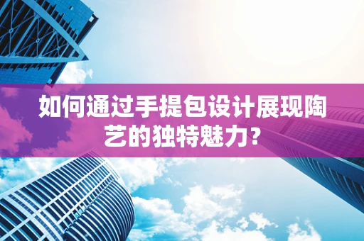 如何通过手提包设计展现陶艺的独特魅力？