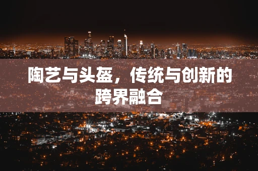 陶艺与头盔，传统与创新的跨界融合