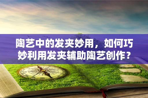 陶艺中的发夹妙用，如何巧妙利用发夹辅助陶艺创作？