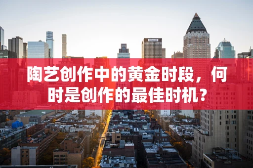 陶艺创作中的黄金时段，何时是创作的最佳时机？