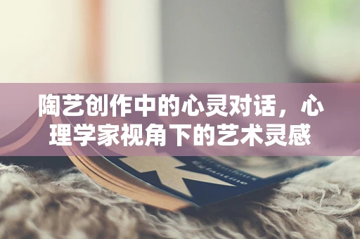 陶艺创作中的心灵对话，心理学家视角下的艺术灵感