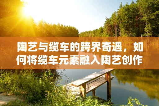 陶艺与缆车的跨界奇遇，如何将缆车元素融入陶艺创作？